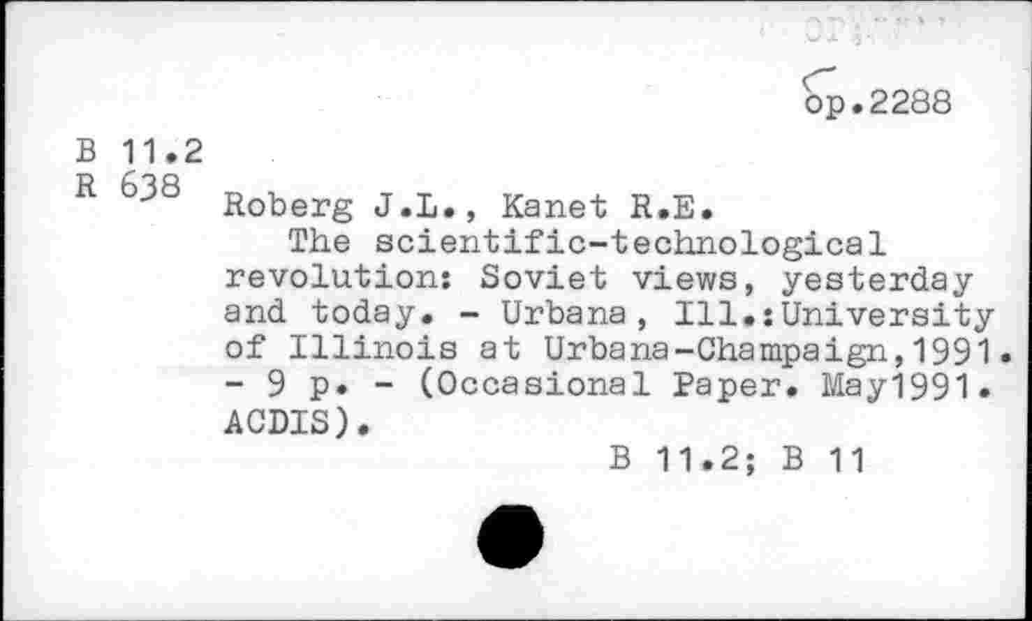 ﻿op.2288
B 11.2
R Roberg J.L., Kanet R.E.
The scientific-technological revolution: Soviet views, yesterday and today. - Urbana, Ill.:University of Illinois at Urbana-Champaign,1991. - 9 p. - (Occasional Paper. May1991. ACDIS).
B 11.2; B 11